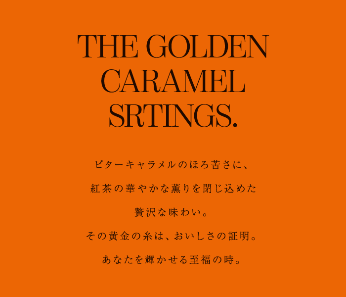 THE GOLDEN CARAMEL SRTINGS. ビターキャラメルのほろ苦さに、紅茶の華やかな薫りを閉じ込めた贅沢な味わい。その黄金の糸は、おいしさの証明。あなたを輝かせる至福の時。